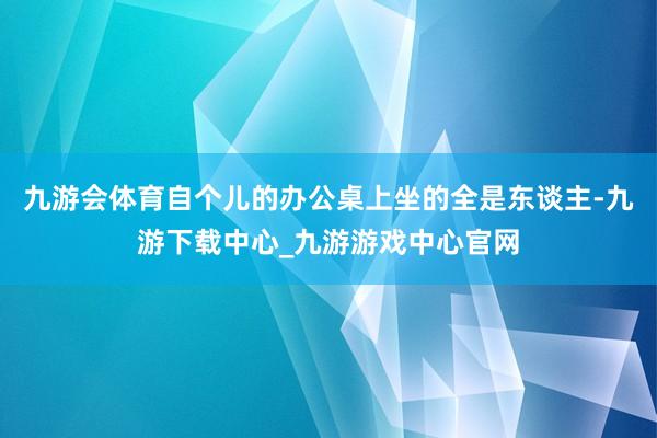 九游会体育自个儿的办公桌上坐的全是东谈主-九游下载中心_九游游戏中心官网