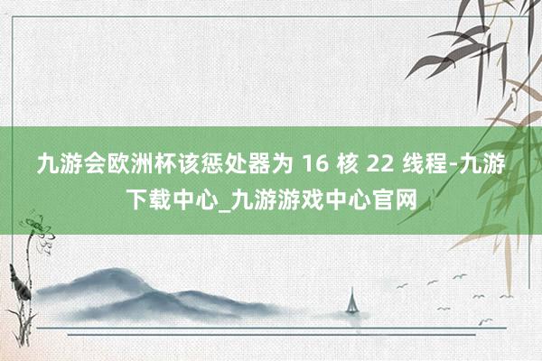 九游会欧洲杯该惩处器为 16 核 22 线程-九游下载中心_九游游戏中心官网