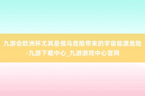 九游会欧洲杯尤其是俄乌危险带来的宇宙能源危险-九游下载中心_九游游戏中心官网