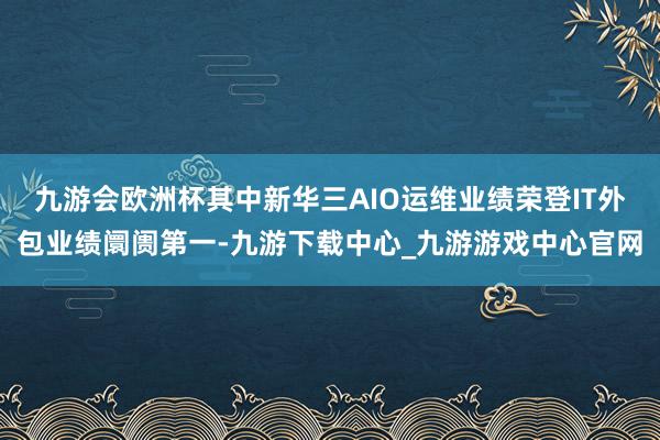 九游会欧洲杯其中新华三AIO运维业绩荣登IT外包业绩阛阓第一-九游下载中心_九游游戏中心官网