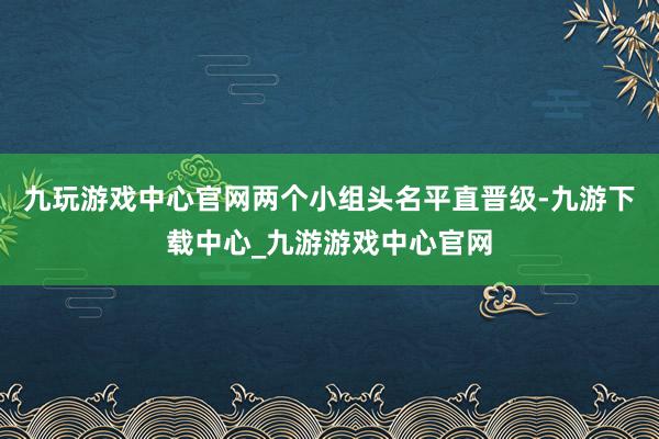 九玩游戏中心官网两个小组头名平直晋级-九游下载中心_九游游戏中心官网