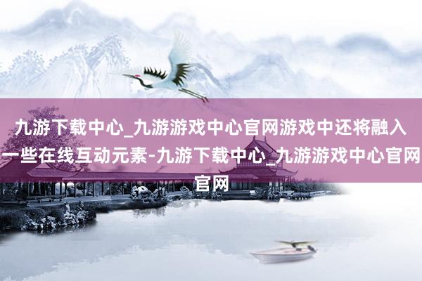 九游下载中心_九游游戏中心官网游戏中还将融入一些在线互动元素-九游下载中心_九游游戏中心官网