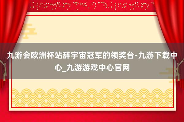 九游会欧洲杯站辞宇宙冠军的领奖台-九游下载中心_九游游戏中心官网