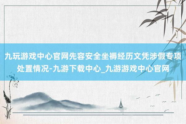 九玩游戏中心官网先容安全坐褥经历文凭涉假专项处置情况-九游下载中心_九游游戏中心官网