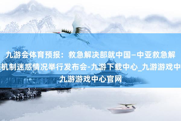 九游会体育预报：救急解决部就中国—中亚救急解决协调机制迷惑情况举行发布会-九游下载中心_九游游戏中心官网