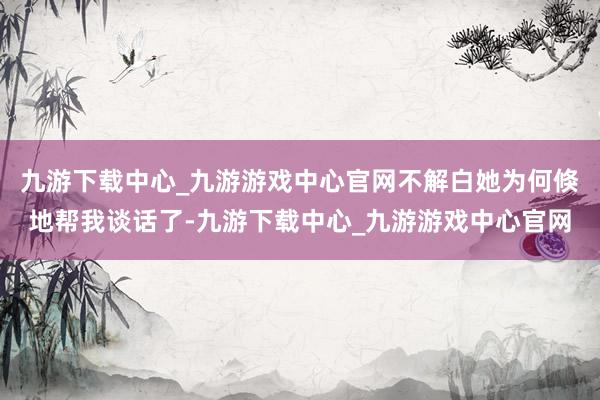 九游下载中心_九游游戏中心官网不解白她为何倏地帮我谈话了-九游下载中心_九游游戏中心官网