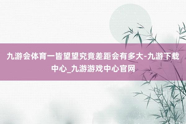 九游会体育一皆望望究竟差距会有多大-九游下载中心_九游游戏中心官网