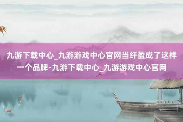 九游下载中心_九游游戏中心官网当纤盈成了这样一个品牌-九游下载中心_九游游戏中心官网