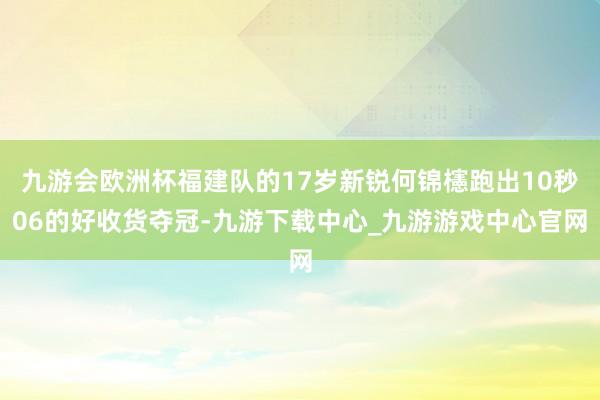 九游会欧洲杯福建队的17岁新锐何锦櫶跑出10秒06的好收货夺冠-九游下载中心_九游游戏中心官网