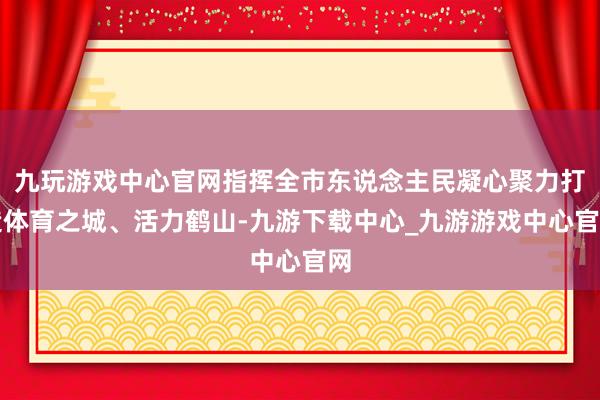 九玩游戏中心官网指挥全市东说念主民凝心聚力打造体育之城、活力鹤山-九游下载中心_九游游戏中心官网