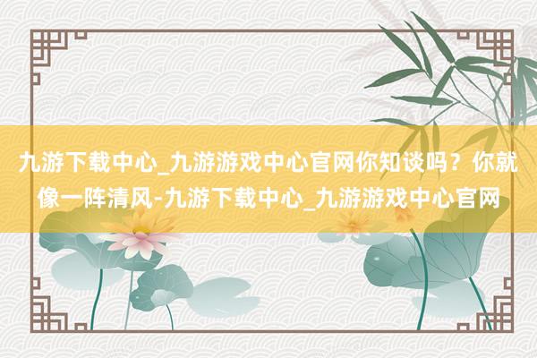 九游下载中心_九游游戏中心官网你知谈吗？你就像一阵清风-九游下载中心_九游游戏中心官网