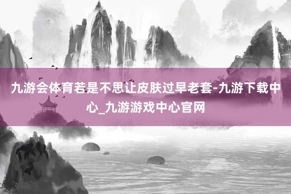 九游会体育若是不思让皮肤过早老套-九游下载中心_九游游戏中心官网