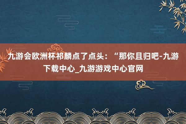 九游会欧洲杯祁麟点了点头：“那你且归吧-九游下载中心_九游游戏中心官网