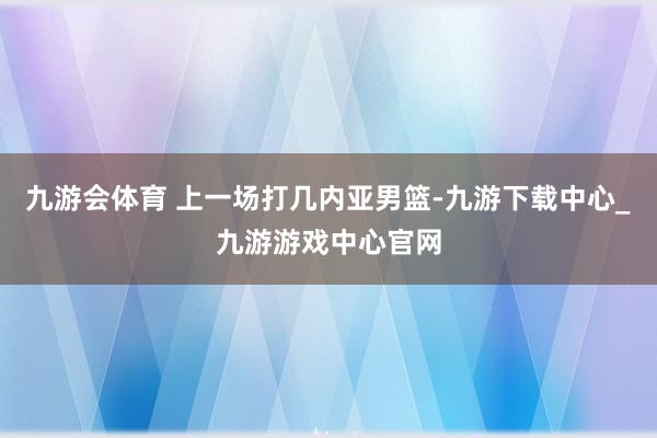 九游会体育 上一场打几内亚男篮-九游下载中心_九游游戏中心官网