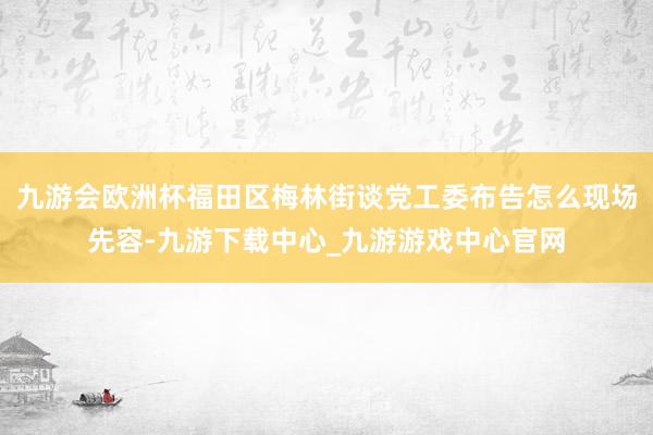 九游会欧洲杯福田区梅林街谈党工委布告怎么现场先容-九游下载中心_九游游戏中心官网