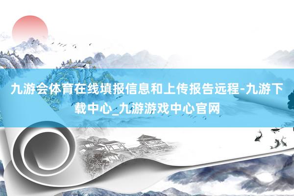 九游会体育在线填报信息和上传报告远程-九游下载中心_九游游戏中心官网