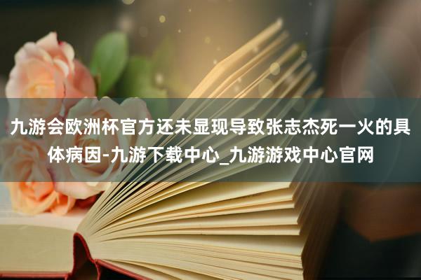 九游会欧洲杯官方还未显现导致张志杰死一火的具体病因-九游下载中心_九游游戏中心官网