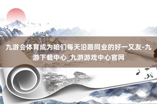 九游会体育成为咱们每天沿路同业的好一又友-九游下载中心_九游游戏中心官网