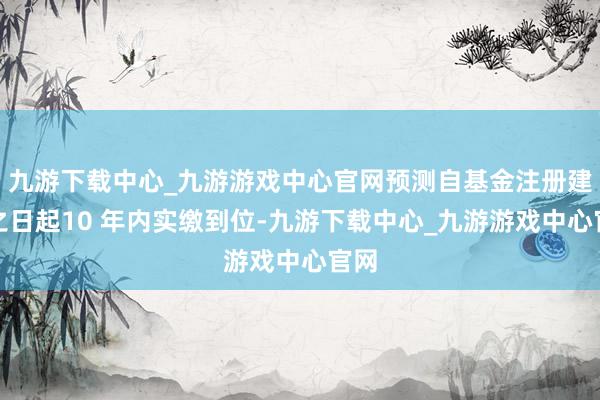 九游下载中心_九游游戏中心官网预测自基金注册建造之日起10 年内实缴到位-九游下载中心_九游游戏中心官网