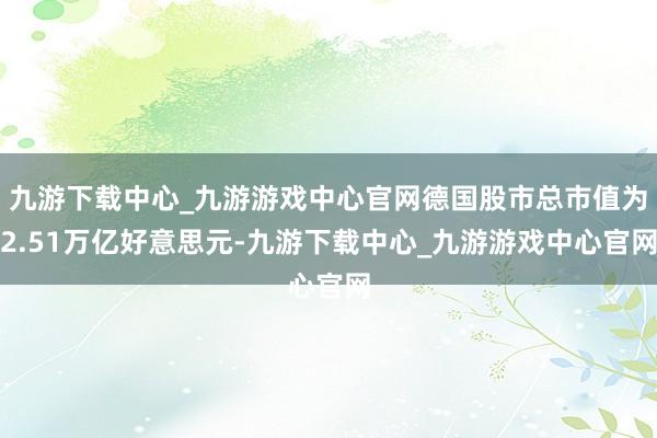 九游下载中心_九游游戏中心官网德国股市总市值为2.51万亿好意思元-九游下载中心_九游游戏中心官网