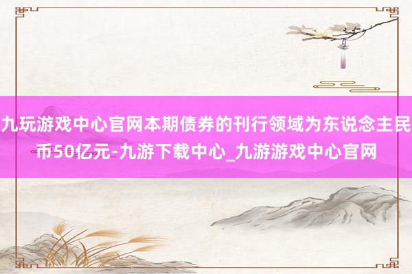 九玩游戏中心官网本期债券的刊行领域为东说念主民币50亿元-九游下载中心_九游游戏中心官网