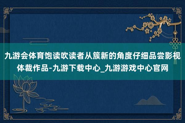 九游会体育饱读吹读者从簇新的角度仔细品尝影视体裁作品-九游下载中心_九游游戏中心官网