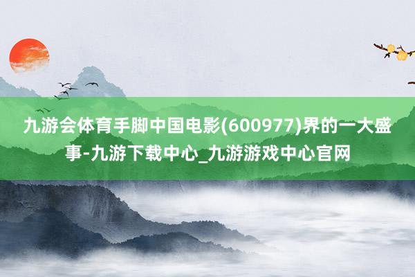 九游会体育手脚中国电影(600977)界的一大盛事-九游下载中心_九游游戏中心官网