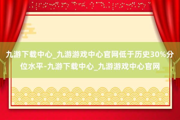 九游下载中心_九游游戏中心官网低于历史30%分位水平-九游下载中心_九游游戏中心官网