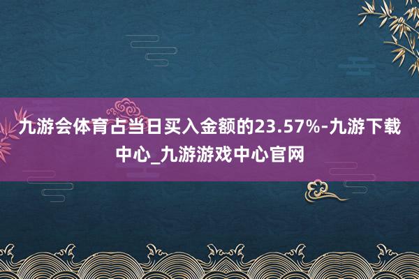 九游会体育占当日买入金额的23.57%-九游下载中心_九游游戏中心官网