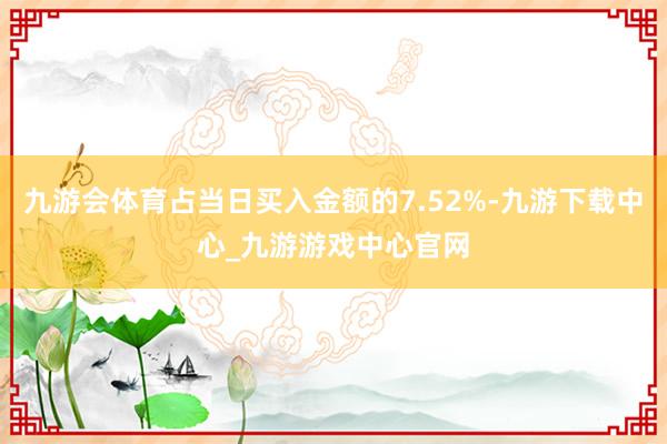 九游会体育占当日买入金额的7.52%-九游下载中心_九游游戏中心官网