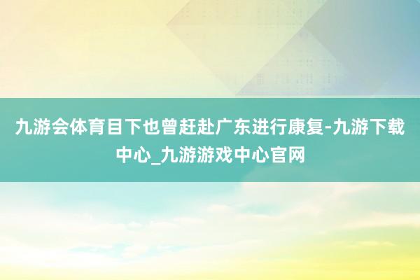 九游会体育目下也曾赶赴广东进行康复-九游下载中心_九游游戏中心官网