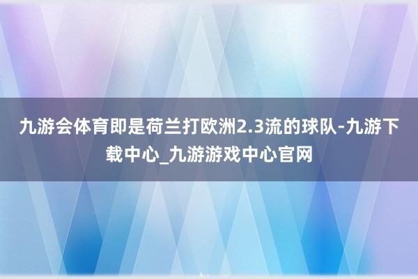 九游会体育即是荷兰打欧洲2.3流的球队-九游下载中心_九游游戏中心官网