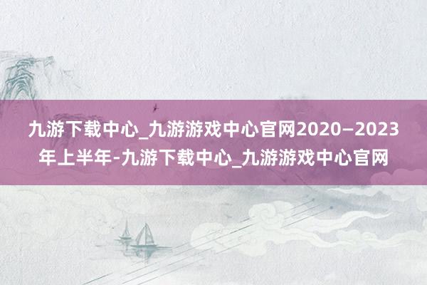 九游下载中心_九游游戏中心官网2020—2023年上半年-九游下载中心_九游游戏中心官网