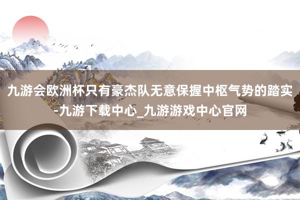 九游会欧洲杯只有豪杰队无意保握中枢气势的踏实-九游下载中心_九游游戏中心官网