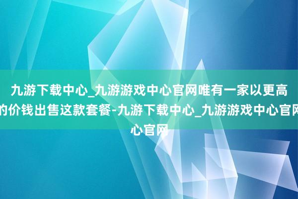 九游下载中心_九游游戏中心官网唯有一家以更高的价钱出售这款套餐-九游下载中心_九游游戏中心官网