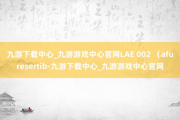 九游下载中心_九游游戏中心官网LAE 002 （afuresertib-九游下载中心_九游游戏中心官网