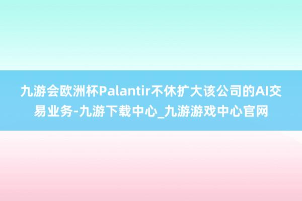 九游会欧洲杯Palantir不休扩大该公司的AI交易业务-九游下载中心_九游游戏中心官网