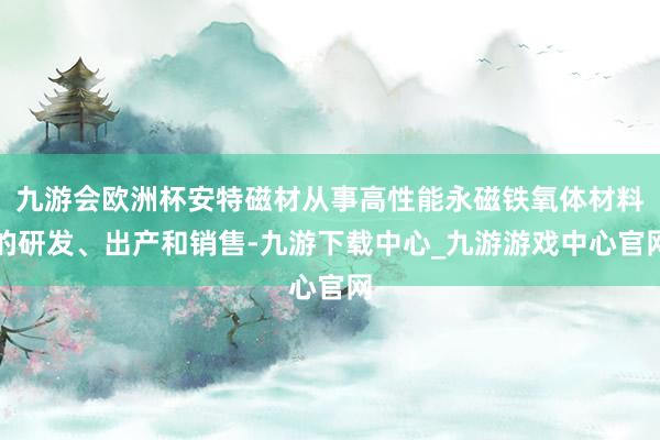 九游会欧洲杯安特磁材从事高性能永磁铁氧体材料的研发、出产和销售-九游下载中心_九游游戏中心官网