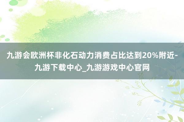 九游会欧洲杯非化石动力消费占比达到20%附近-九游下载中心_九游游戏中心官网