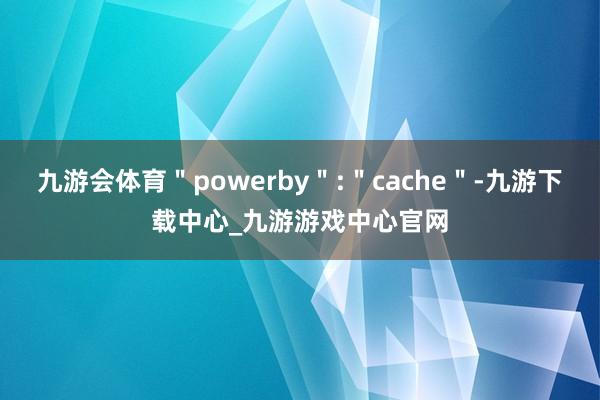 九游会体育＂powerby＂:＂cache＂-九游下载中心_九游游戏中心官网