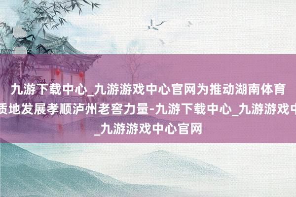 九游下载中心_九游游戏中心官网为推动湖南体育行状高质地发展孝顺泸州老窖力量-九游下载中心_九游游戏中心官网