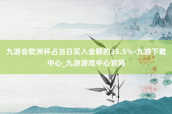 九游会欧洲杯占当日买入金额的35.5%-九游下载中心_九游游戏中心官网