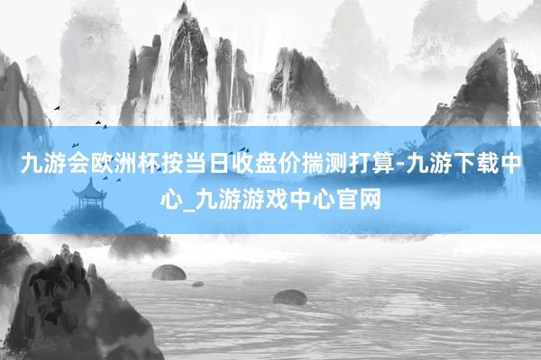 九游会欧洲杯按当日收盘价揣测打算-九游下载中心_九游游戏中心官网