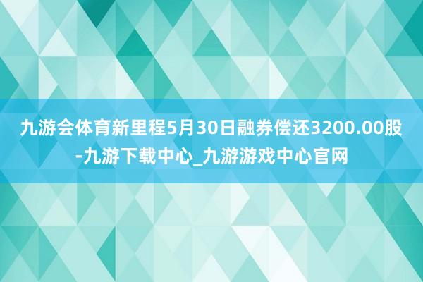 九游会体育新里程5月30日融券偿还3200.00股-九游下载中心_九游游戏中心官网