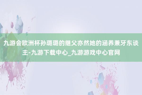 九游会欧洲杯孙璐璐的继父亦然她的涵养兼牙东谈主-九游下载中心_九游游戏中心官网