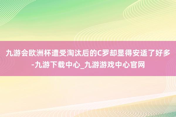 九游会欧洲杯遭受淘汰后的C罗却显得安适了好多-九游下载中心_九游游戏中心官网