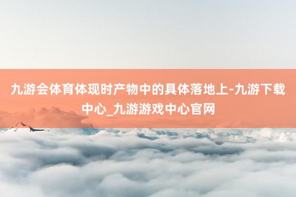 九游会体育体现时产物中的具体落地上-九游下载中心_九游游戏中心官网