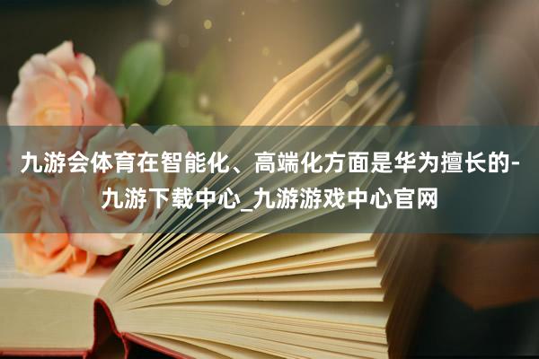 九游会体育在智能化、高端化方面是华为擅长的-九游下载中心_九游游戏中心官网