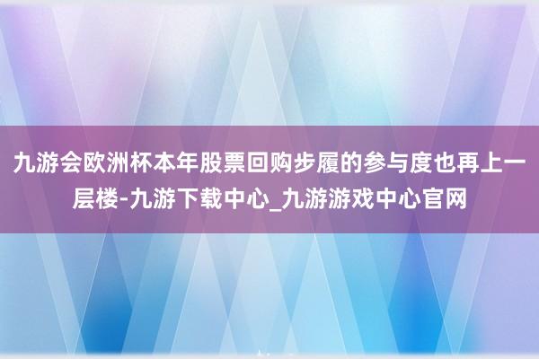 九游会欧洲杯本年股票回购步履的参与度也再上一层楼-九游下载中心_九游游戏中心官网