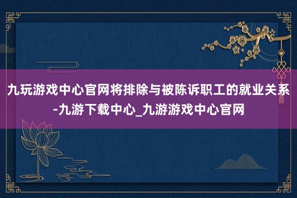 九玩游戏中心官网将排除与被陈诉职工的就业关系-九游下载中心_九游游戏中心官网